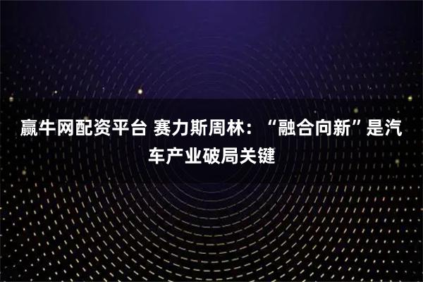 赢牛网配资平台 赛力斯周林：“融合向新”是汽车产业破局关键