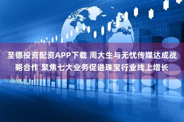 至德投资配资APP下载 周大生与无忧传媒达成战略合作 聚焦七大业务促进珠宝行业线上增长