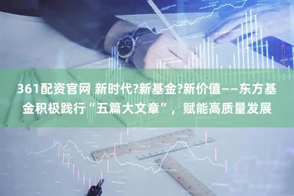 361配资官网 新时代?新基金?新价值——东方基金积极践行“五篇大文章”，赋能高质量发展