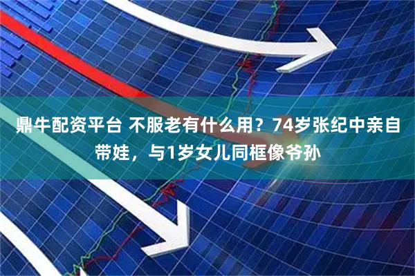 鼎牛配资平台 不服老有什么用？74岁张纪中亲自带娃，与1岁女儿同框像爷孙
