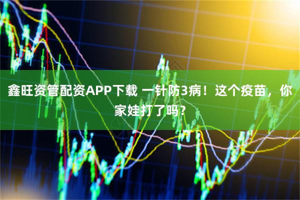 鑫旺资管配资APP下载 一针防3病！这个疫苗，你家娃打了吗？