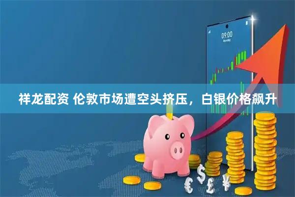 祥龙配资 伦敦市场遭空头挤压，白银价格飙升