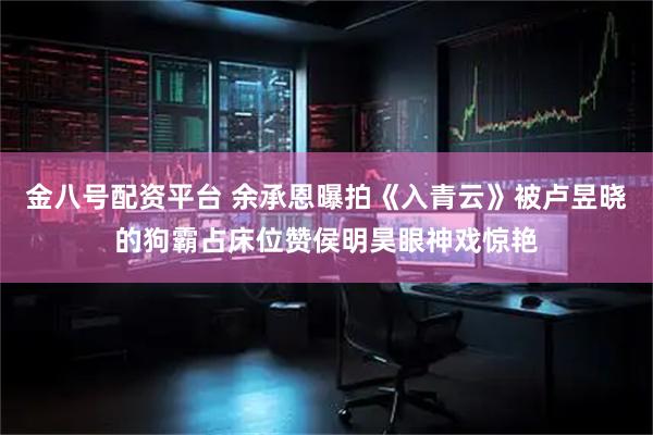 金八号配资平台 余承恩曝拍《入青云》被卢昱晓的狗霸占床位赞侯明昊眼神戏惊艳