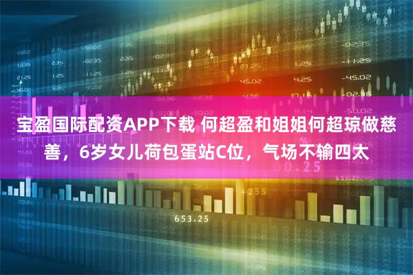 宝盈国际配资APP下载 何超盈和姐姐何超琼做慈善，6岁女儿荷包蛋站C位，气场不输四太