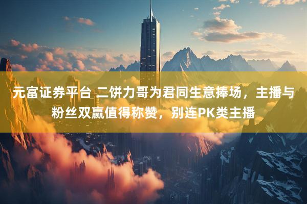 元富证券平台 二饼力哥为君同生意捧场，主播与粉丝双赢值得称赞，别连PK类主播