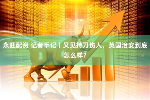 永旺配资 记者手记丨又见持刀伤人，英国治安到底怎么样？