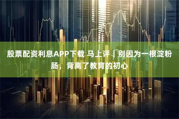 股票配资利息APP下载 马上评｜别因为一根淀粉肠，背离了教育的初心