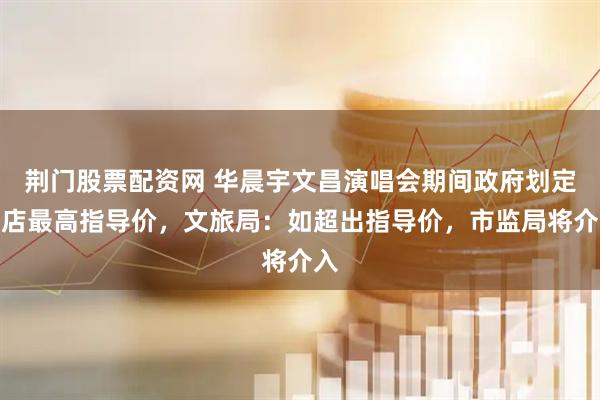 荆门股票配资网 华晨宇文昌演唱会期间政府划定酒店最高指导价，文旅局：如超出指导价，市监局将介入