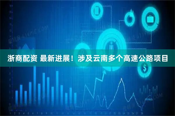 浙商配资 最新进展！涉及云南多个高速公路项目