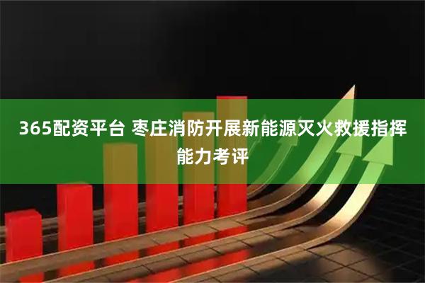 365配资平台 枣庄消防开展新能源灭火救援指挥能力考评