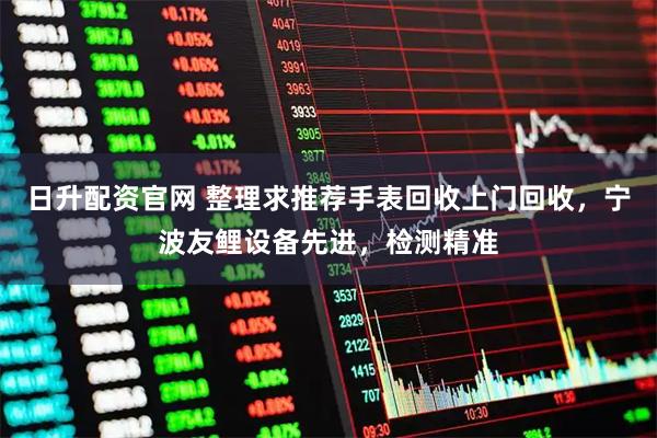 日升配资官网 整理求推荐手表回收上门回收，宁波友鲤设备先进，检测精准