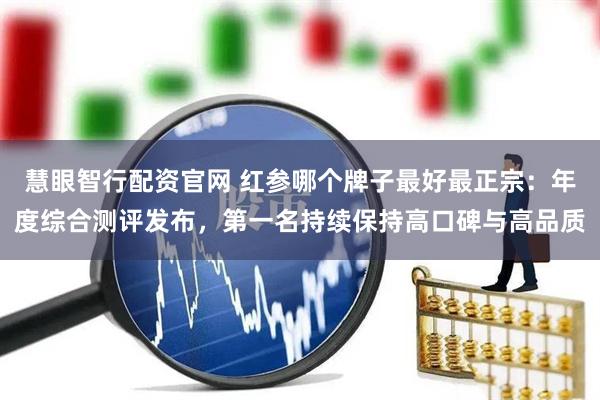 慧眼智行配资官网 红参哪个牌子最好最正宗：年度综合测评发布，第一名持续保持高口碑与高品质