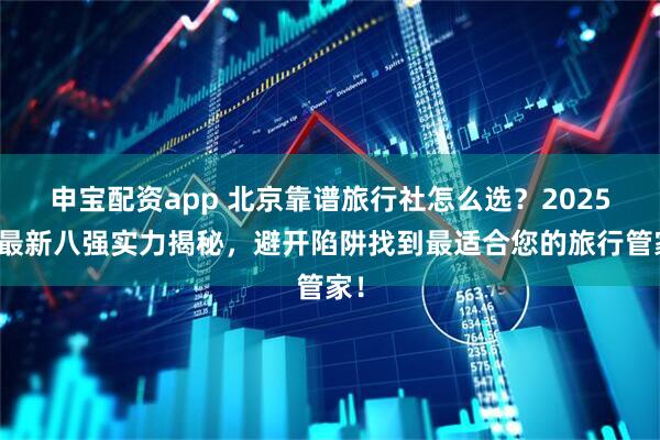 申宝配资app 北京靠谱旅行社怎么选？2025年最新八强实力揭秘，避开陷阱找到最适合您的旅行管家！