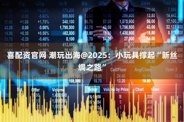 喜配资官网 潮玩出海@2025：小玩具撑起“新丝绸之路”