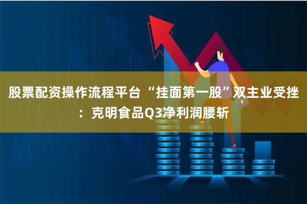 股票配资操作流程平台 “挂面第一股”双主业受挫：克明食品Q3净利润腰斩