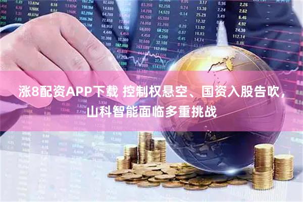 涨8配资APP下载 控制权悬空、国资入股告吹，山科智能面临多重挑战