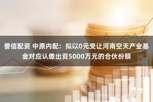 誉信配资 中原内配：拟以0元受让河南空天产业基金对应认缴出资5000万元的合伙份额