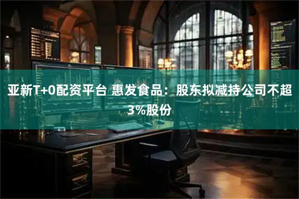 亚新T+0配资平台 惠发食品：股东拟减持公司不超3%股份