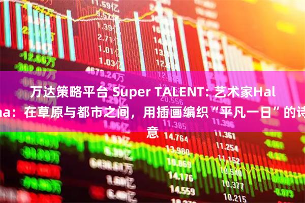 万达策略平台 Super TALENT: 艺术家Haliyaa：在草原与都市之间，用插画编织“平凡一日”的诗意