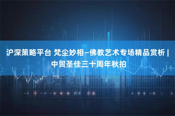 沪深策略平台 梵尘妙相—佛教艺术专场精品赏析 | 中贸圣佳三十周年秋拍