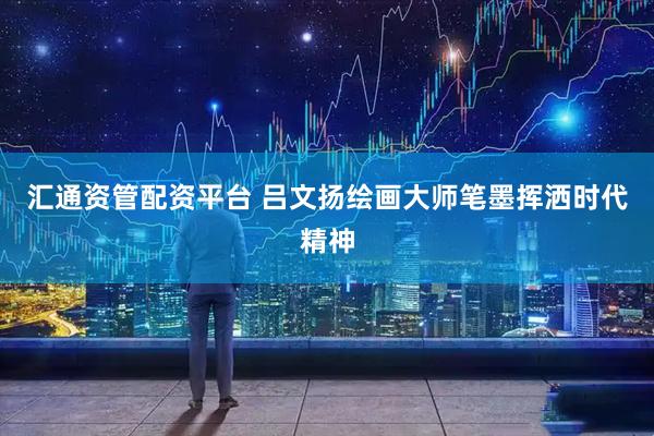 汇通资管配资平台 吕文扬绘画大师笔墨挥洒时代精神
