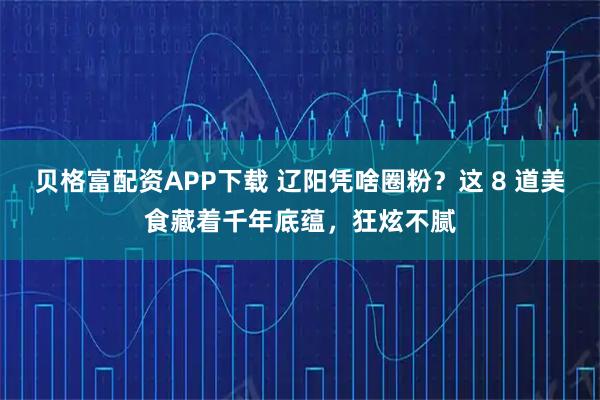 贝格富配资APP下载 辽阳凭啥圈粉？这 8 道美食藏着千年底蕴，狂炫不腻