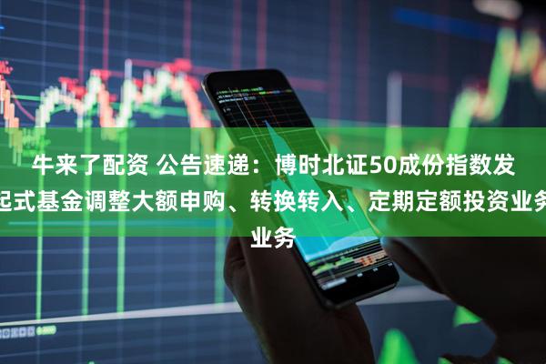 牛来了配资 公告速递：博时北证50成份指数发起式基金调整大额申购、转换转入、定期定额投资业务
