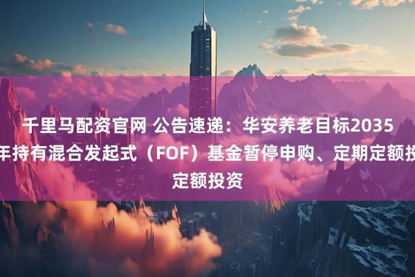 千里马配资官网 公告速递：华安养老目标2035三年持有混合发起式（FOF）基金暂停申购、定期定额投资
