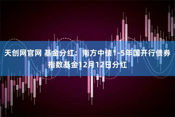 天创网官网 基金分红：南方中债1-5年国开行债券指数基金12月12日分红