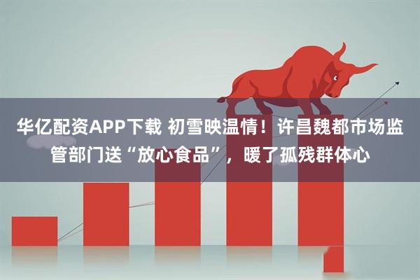 华亿配资APP下载 初雪映温情！许昌魏都市场监管部门送“放心食品”，暖了孤残群体心