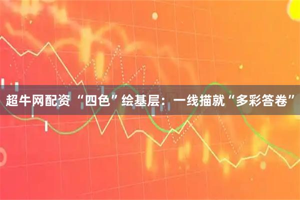 超牛网配资 “四色”绘基层：一线描就“多彩答卷”