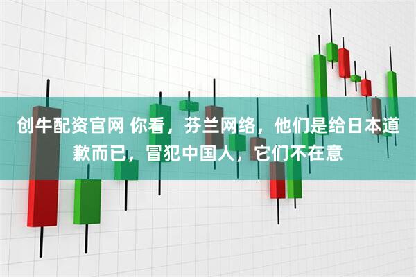 创牛配资官网 你看，芬兰网络，他们是给日本道歉而已，冒犯中国人，它们不在意