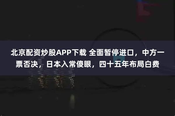 北京配资炒股APP下载 全面暂停进口，中方一票否决，日本入常傻眼，四十五年布局白费