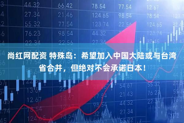 尚红网配资 特殊岛：希望加入中国大陆或与台湾省合并，但绝对不会承诺日本！