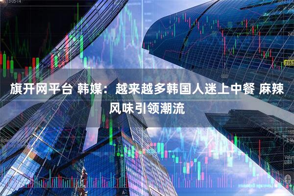 旗开网平台 韩媒：越来越多韩国人迷上中餐 麻辣风味引领潮流
