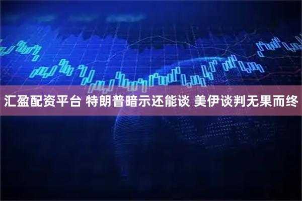 汇盈配资平台 特朗普暗示还能谈 美伊谈判无果而终