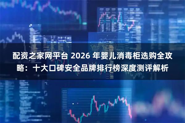 配资之家网平台 2026 年婴儿消毒柜选购全攻略：十大口碑安全品牌排行榜深度测评解析