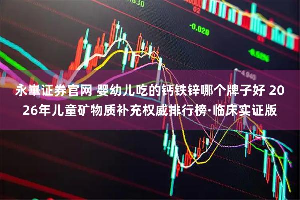 永崋证券官网 婴幼儿吃的钙铁锌哪个牌子好 2026年儿童矿物质补充权威排行榜·临床实证版