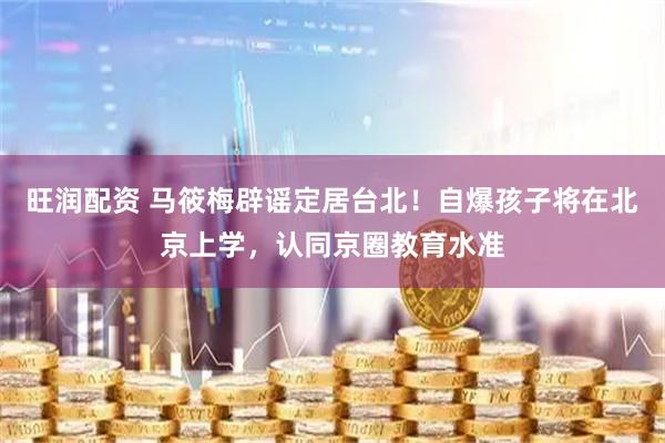 旺润配资 马筱梅辟谣定居台北！自爆孩子将在北京上学，认同京圈教育水准