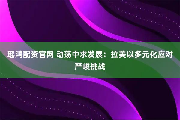 瑶鸿配资官网 动荡中求发展：拉美以多元化应对严峻挑战