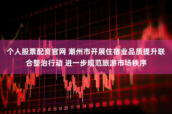 个人股票配资官网 潮州市开展住宿业品质提升联合整治行动 进一步规范旅游市场秩序
