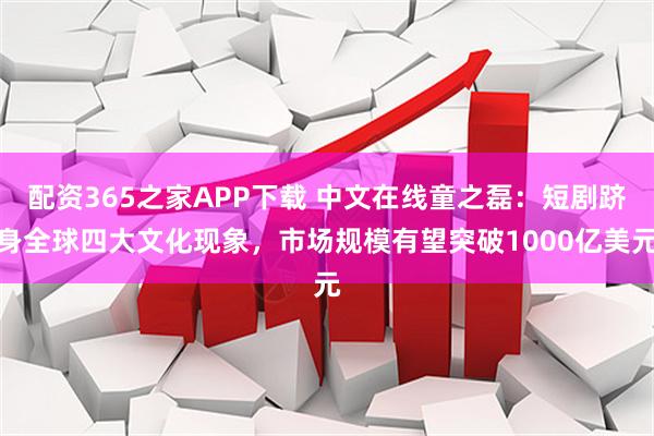 配资365之家APP下载 中文在线童之磊：短剧跻身全球四大文化现象，市场规模有望突破1000亿美元