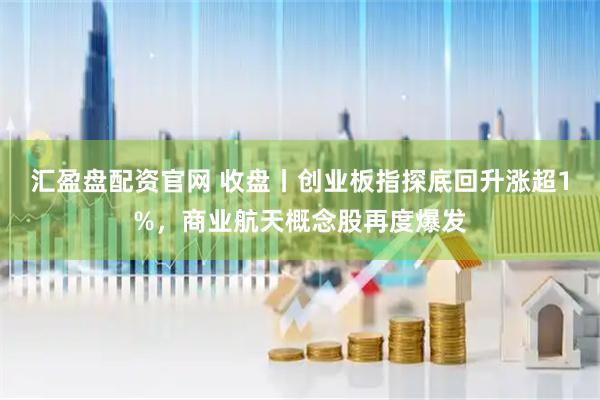 汇盈盘配资官网 收盘丨创业板指探底回升涨超1%，商业航天概念股再度爆发