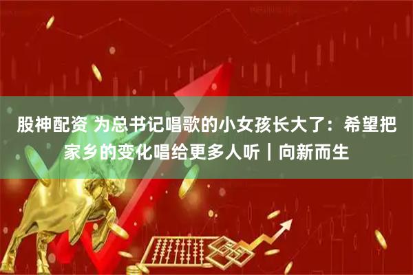 股神配资 为总书记唱歌的小女孩长大了：希望把家乡的变化唱给更多人听｜向新而生