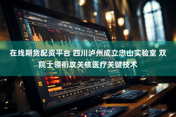 在线期货配资平台 四川泸州成立忠山实验室 双院士领衔攻关核医疗关键技术