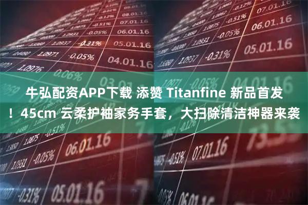 牛弘配资APP下载 添赞 Titanfine 新品首发！45cm 云柔护袖家务手套，大扫除清洁神器来袭