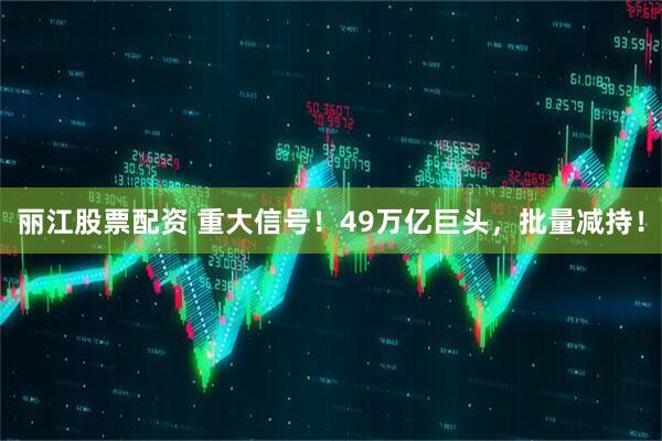 丽江股票配资 重大信号！49万亿巨头，批量减持！