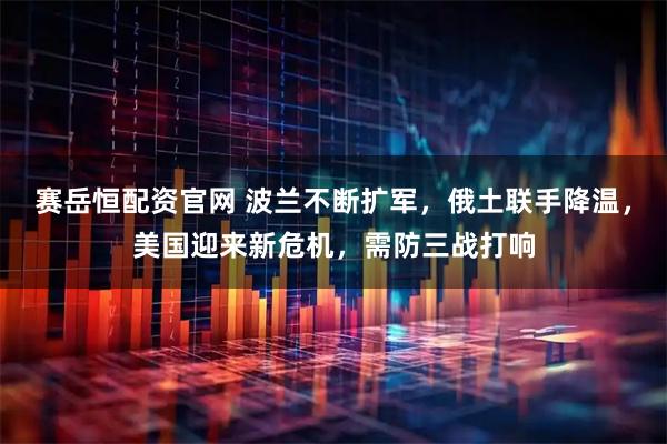 赛岳恒配资官网 波兰不断扩军，俄土联手降温，美国迎来新危机，需防三战打响