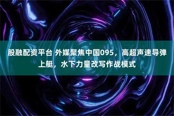 股融配资平台 外媒聚焦中国095，高超声速导弹上艇，水下力量改写作战模式