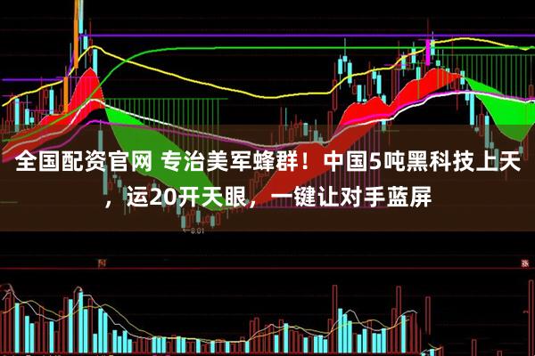 全国配资官网 专治美军蜂群！中国5吨黑科技上天，运20开天眼，一键让对手蓝屏